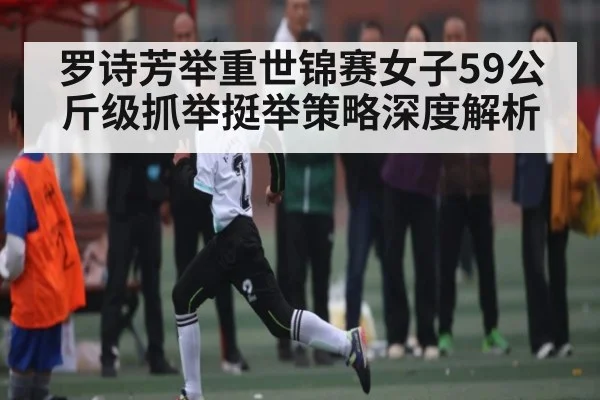 罗诗芳举重世锦赛女子59公斤级抓举挺举策略深度解析