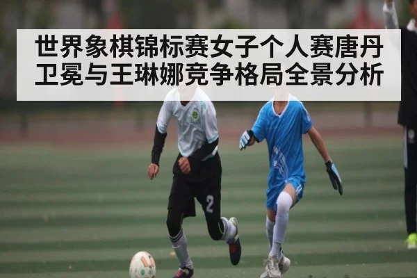 世界象棋锦标赛女子个人赛唐丹卫冕与王琳娜竞争格局全景分析