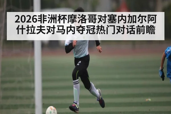 2026非洲杯摩洛哥对塞内加尔阿什拉夫对马内夺冠热门对话前瞻