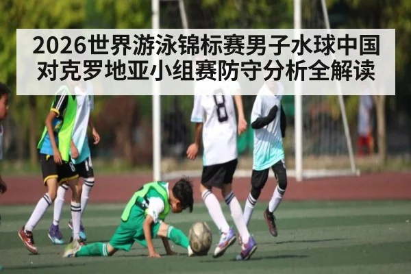 2026世界游泳锦标赛男子水球中国对克罗地亚小组赛防守分析全解读