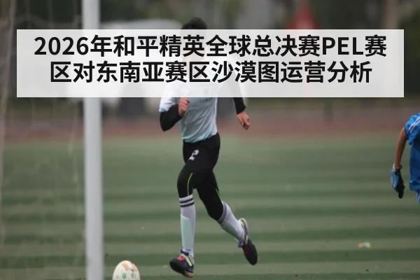 2026年和平精英全球总决赛PEL赛区对东南亚赛区沙漠图运营分析
